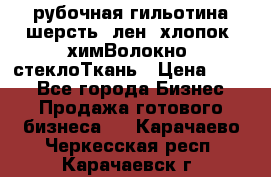рубочная гильотина шерсть, лен, хлопок, химВолокно, стеклоТкань › Цена ­ 100 - Все города Бизнес » Продажа готового бизнеса   . Карачаево-Черкесская респ.,Карачаевск г.